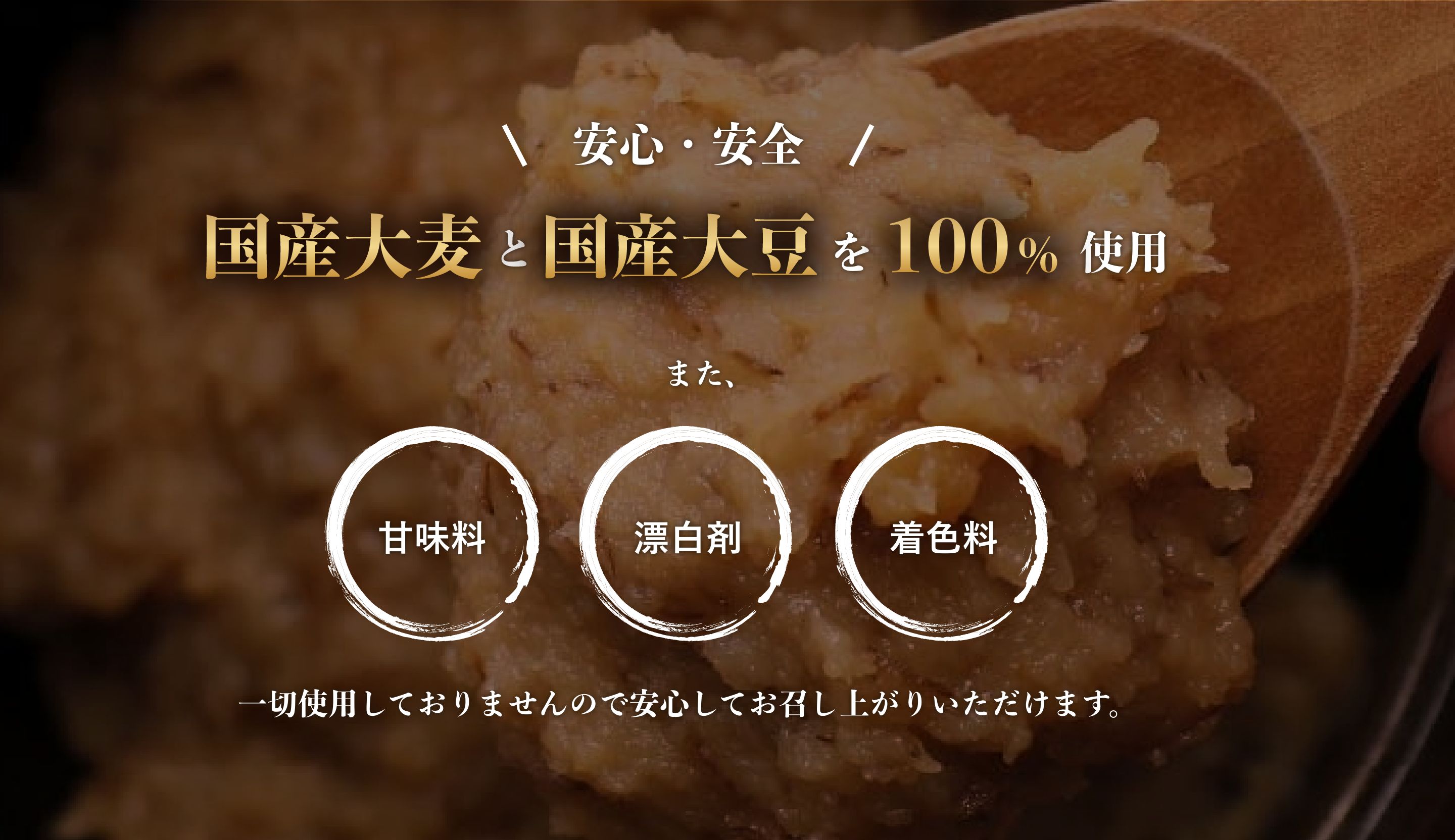 安心・安全 国産大麦と国産大豆を100%使用　また、甘味料・漂白剤・着色料は一切使用しておりませんので安心してお召し上がりいただけます。
