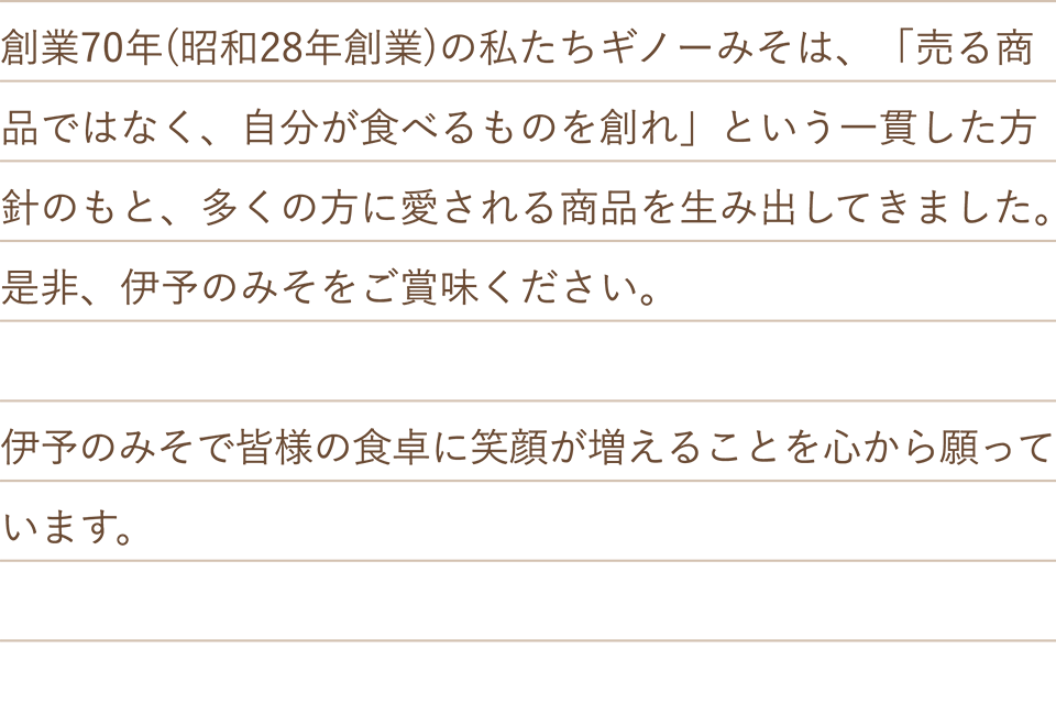 創業70年(昭和28年創業)の私たちギノーみそは、「売る商品ではなく、自分が食べるものを創れ」という一貫した方針のもと、多くの方に愛される商品を生み出してきました。是非、伊予のみそをご賞味ください。伊予のみそで皆様の食卓に笑顔が増えることを心から願っています。